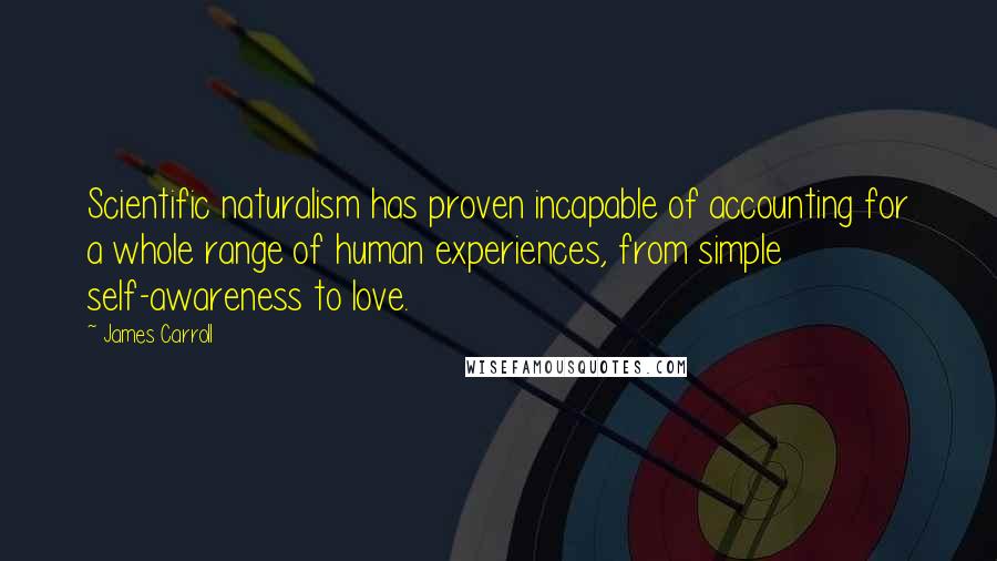 James Carroll Quotes: Scientific naturalism has proven incapable of accounting for a whole range of human experiences, from simple self-awareness to love.