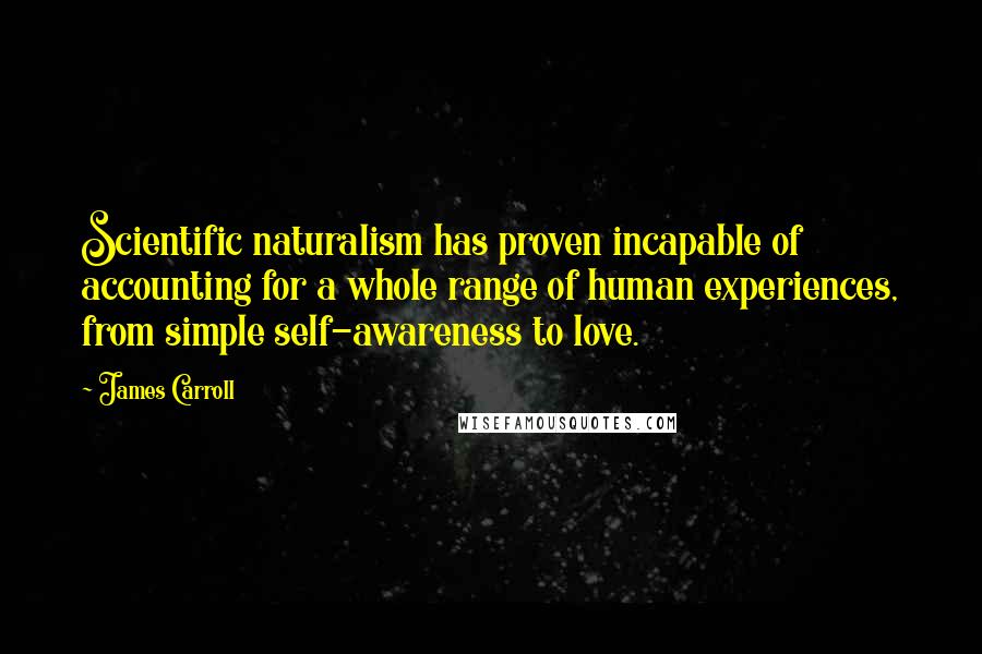 James Carroll Quotes: Scientific naturalism has proven incapable of accounting for a whole range of human experiences, from simple self-awareness to love.