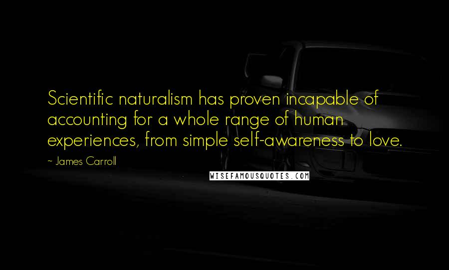 James Carroll Quotes: Scientific naturalism has proven incapable of accounting for a whole range of human experiences, from simple self-awareness to love.