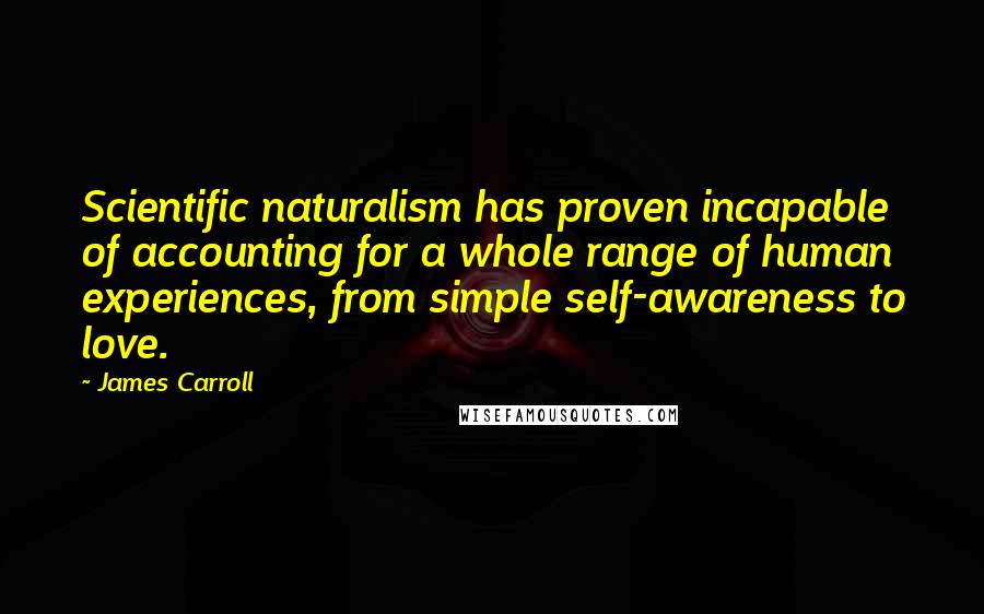 James Carroll Quotes: Scientific naturalism has proven incapable of accounting for a whole range of human experiences, from simple self-awareness to love.