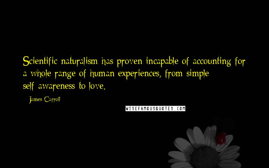 James Carroll Quotes: Scientific naturalism has proven incapable of accounting for a whole range of human experiences, from simple self-awareness to love.