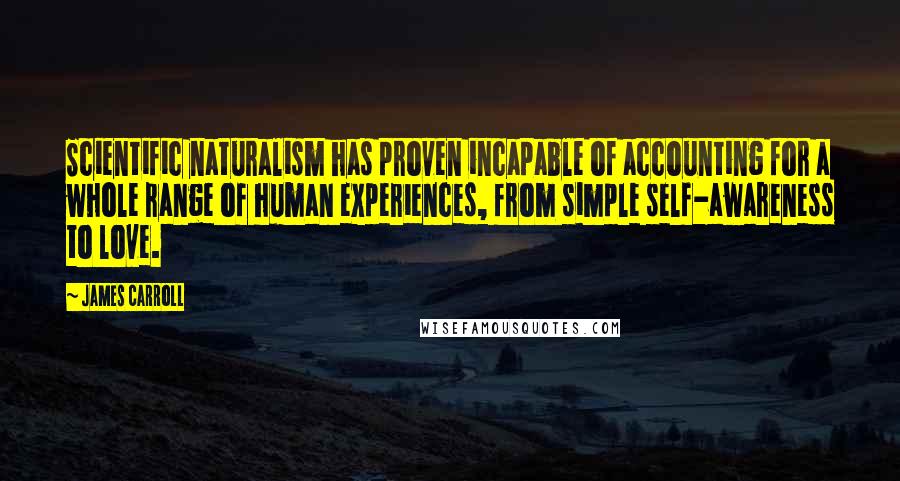 James Carroll Quotes: Scientific naturalism has proven incapable of accounting for a whole range of human experiences, from simple self-awareness to love.