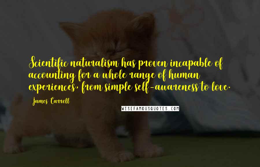 James Carroll Quotes: Scientific naturalism has proven incapable of accounting for a whole range of human experiences, from simple self-awareness to love.