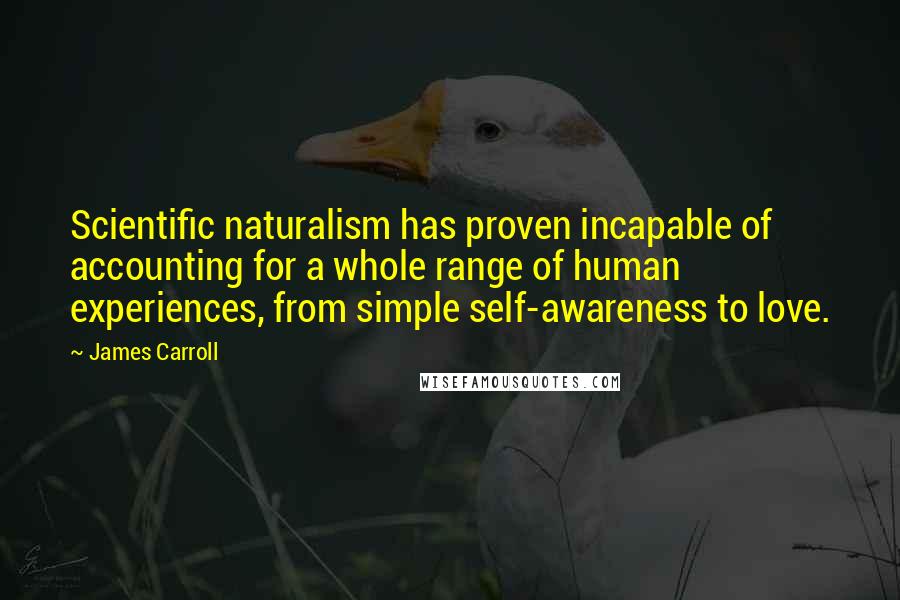 James Carroll Quotes: Scientific naturalism has proven incapable of accounting for a whole range of human experiences, from simple self-awareness to love.