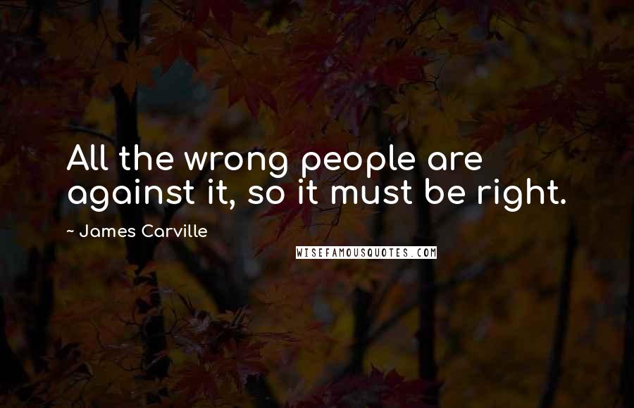 James Carville Quotes: All the wrong people are against it, so it must be right.