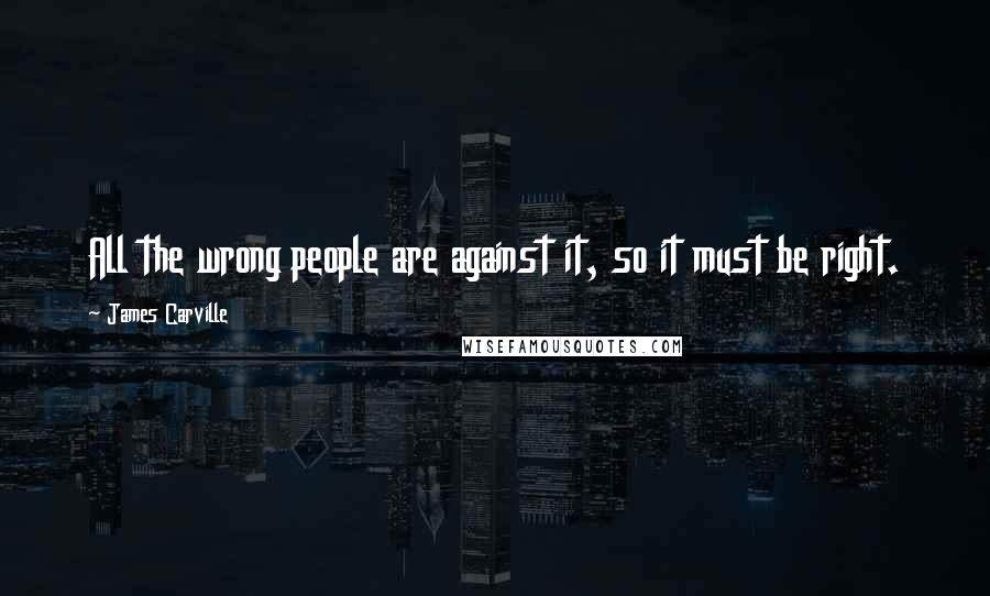 James Carville Quotes: All the wrong people are against it, so it must be right.