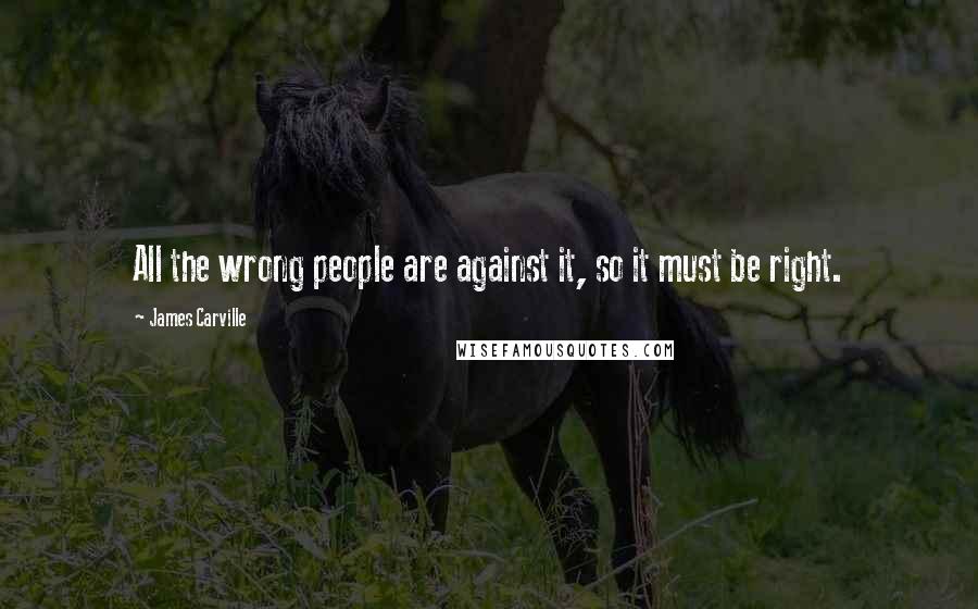 James Carville Quotes: All the wrong people are against it, so it must be right.