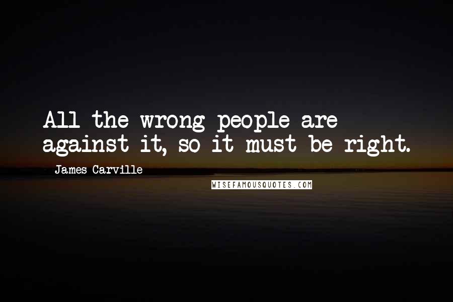 James Carville Quotes: All the wrong people are against it, so it must be right.