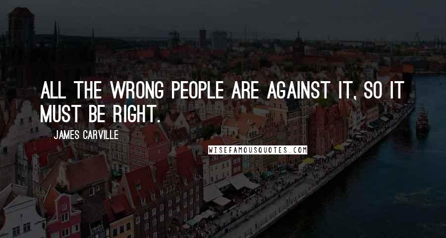 James Carville Quotes: All the wrong people are against it, so it must be right.