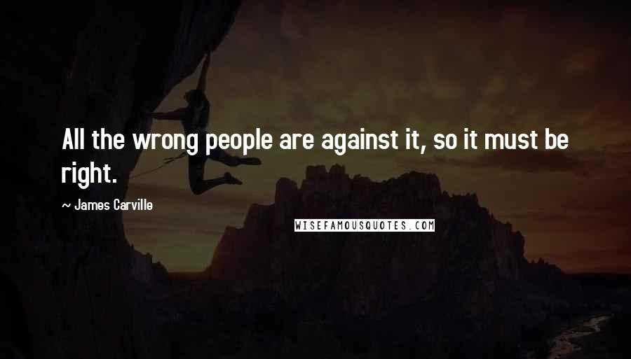 James Carville Quotes: All the wrong people are against it, so it must be right.