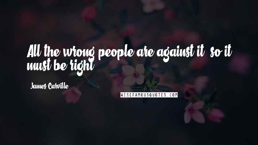 James Carville Quotes: All the wrong people are against it, so it must be right.