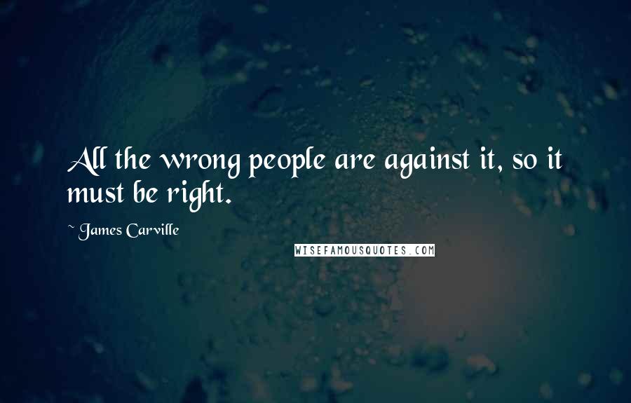 James Carville Quotes: All the wrong people are against it, so it must be right.