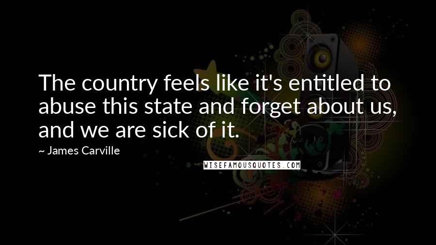 James Carville Quotes: The country feels like it's entitled to abuse this state and forget about us, and we are sick of it.