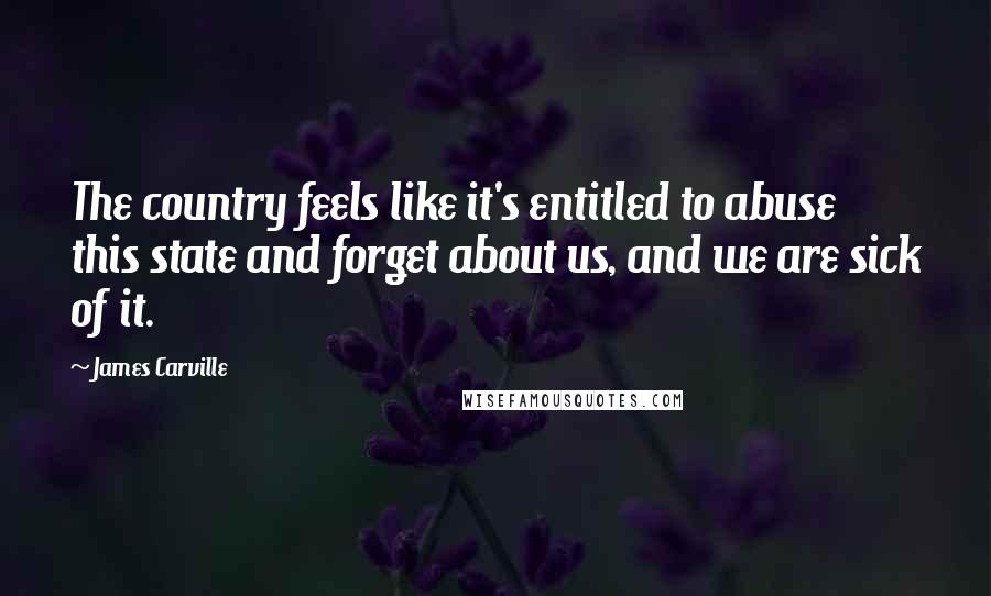 James Carville Quotes: The country feels like it's entitled to abuse this state and forget about us, and we are sick of it.