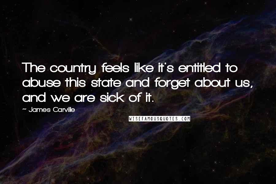 James Carville Quotes: The country feels like it's entitled to abuse this state and forget about us, and we are sick of it.