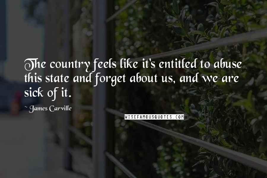 James Carville Quotes: The country feels like it's entitled to abuse this state and forget about us, and we are sick of it.