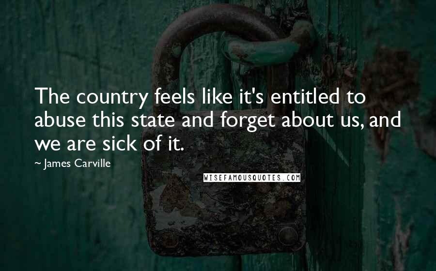James Carville Quotes: The country feels like it's entitled to abuse this state and forget about us, and we are sick of it.