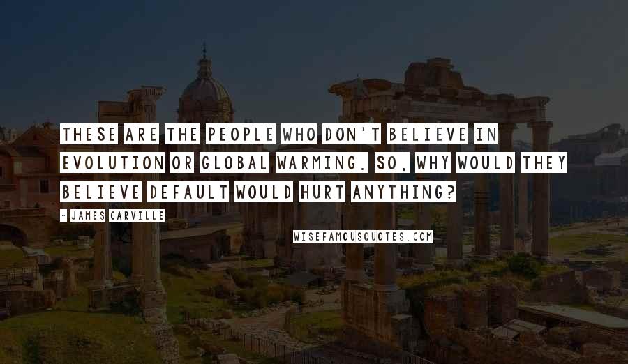 James Carville Quotes: These are the people who don't believe in evolution or global warming. So, why would they believe default would hurt anything?