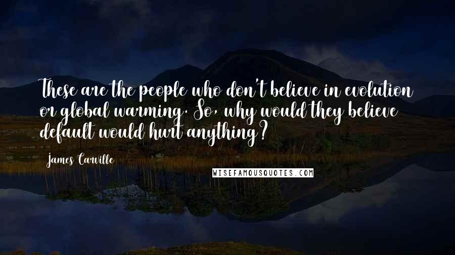 James Carville Quotes: These are the people who don't believe in evolution or global warming. So, why would they believe default would hurt anything?