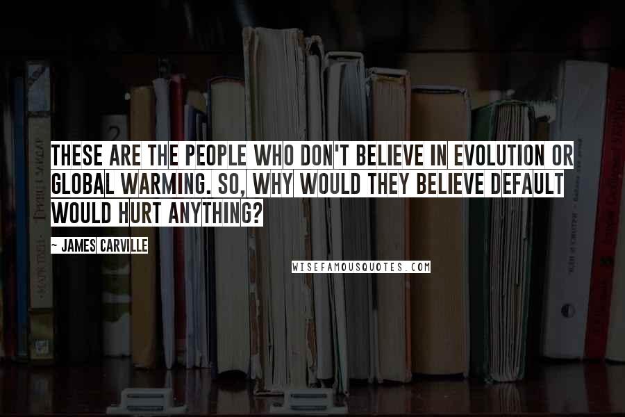 James Carville Quotes: These are the people who don't believe in evolution or global warming. So, why would they believe default would hurt anything?