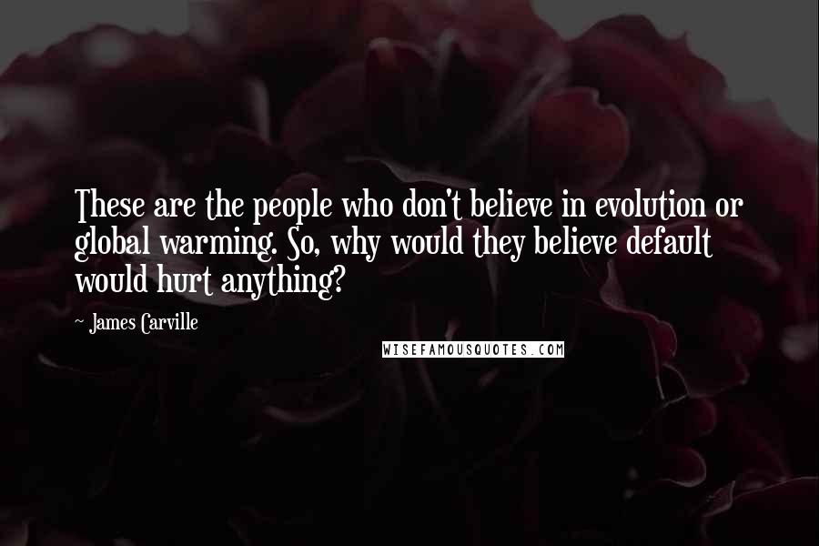 James Carville Quotes: These are the people who don't believe in evolution or global warming. So, why would they believe default would hurt anything?
