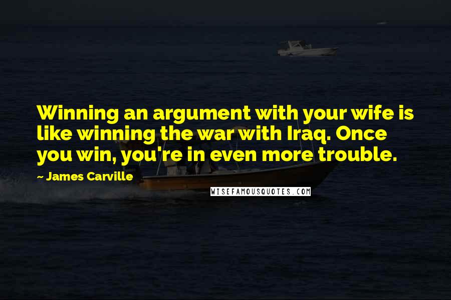 James Carville Quotes: Winning an argument with your wife is like winning the war with Iraq. Once you win, you're in even more trouble.