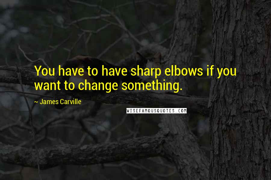 James Carville Quotes: You have to have sharp elbows if you want to change something.