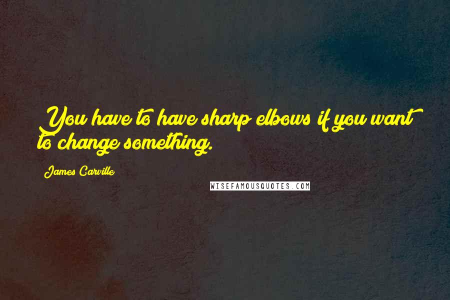 James Carville Quotes: You have to have sharp elbows if you want to change something.