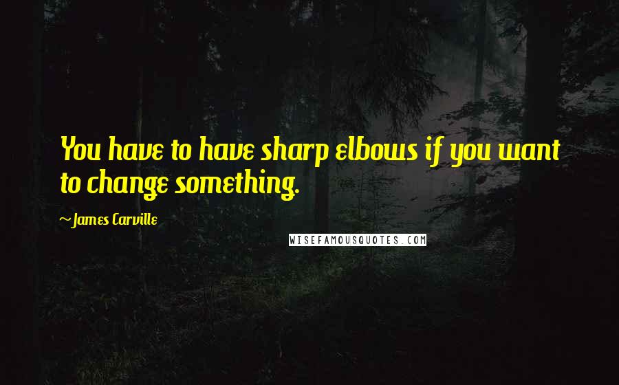 James Carville Quotes: You have to have sharp elbows if you want to change something.