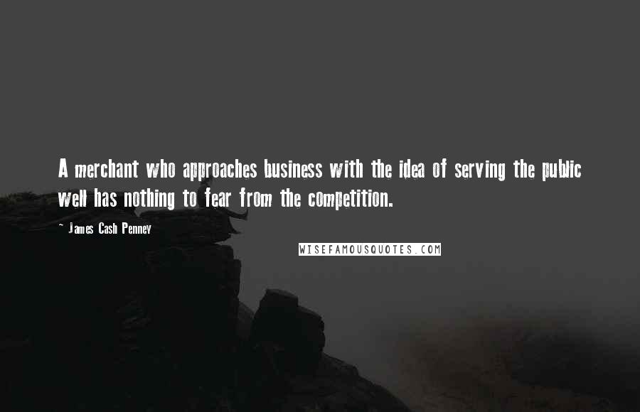 James Cash Penney Quotes: A merchant who approaches business with the idea of serving the public well has nothing to fear from the competition.