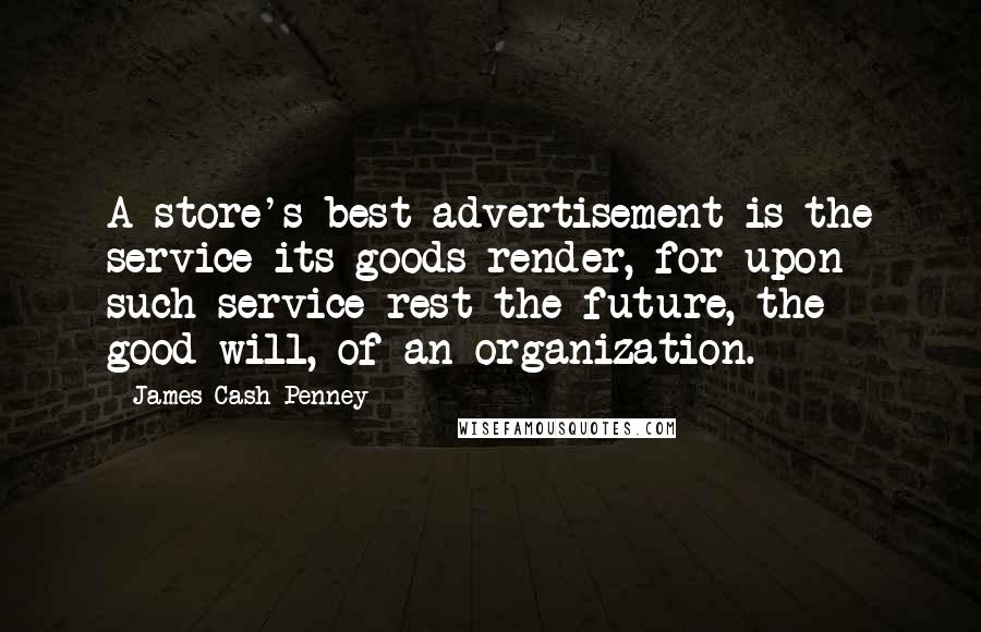 James Cash Penney Quotes: A store's best advertisement is the service its goods render, for upon such service rest the future, the good-will, of an organization.