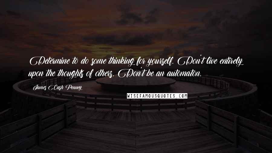 James Cash Penney Quotes: Determine to do some thinking for yourself. Don't live entirely upon the thoughts of others. Don't be an automaton.