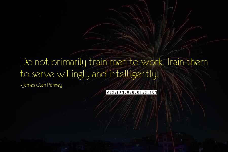 James Cash Penney Quotes: Do not primarily train men to work. Train them to serve willingly and intelligently.