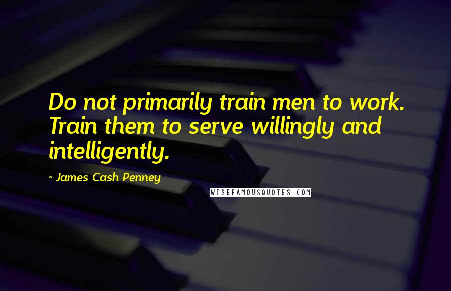 James Cash Penney Quotes: Do not primarily train men to work. Train them to serve willingly and intelligently.