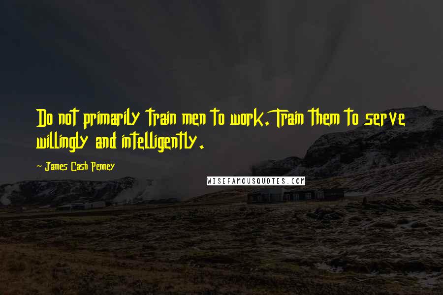 James Cash Penney Quotes: Do not primarily train men to work. Train them to serve willingly and intelligently.