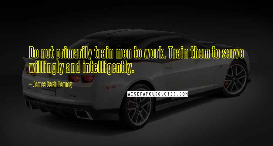 James Cash Penney Quotes: Do not primarily train men to work. Train them to serve willingly and intelligently.