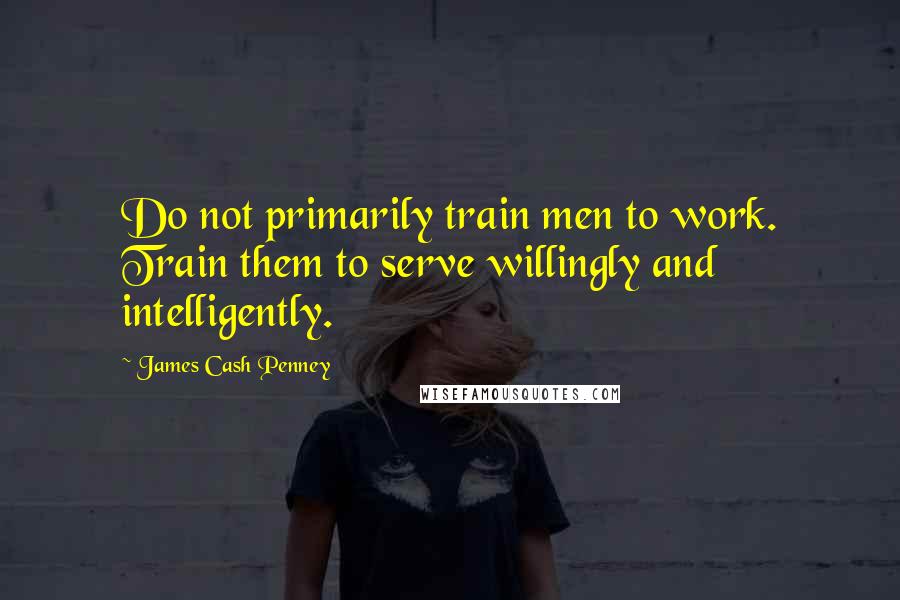 James Cash Penney Quotes: Do not primarily train men to work. Train them to serve willingly and intelligently.