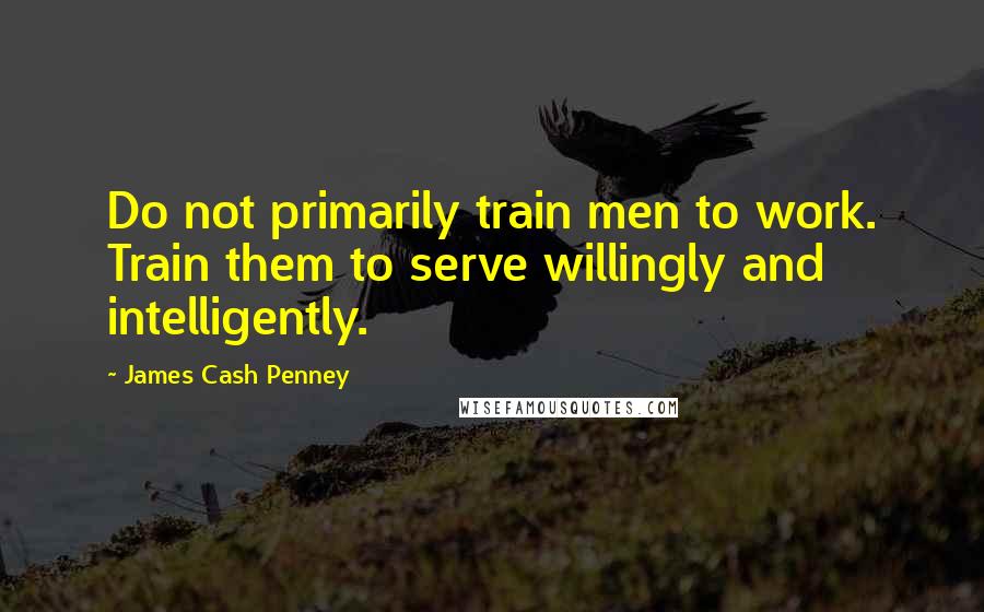 James Cash Penney Quotes: Do not primarily train men to work. Train them to serve willingly and intelligently.