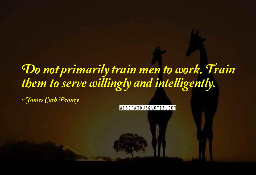 James Cash Penney Quotes: Do not primarily train men to work. Train them to serve willingly and intelligently.