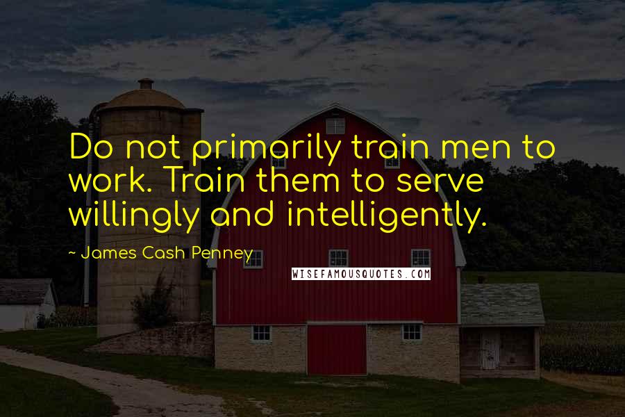 James Cash Penney Quotes: Do not primarily train men to work. Train them to serve willingly and intelligently.