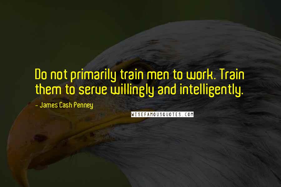 James Cash Penney Quotes: Do not primarily train men to work. Train them to serve willingly and intelligently.