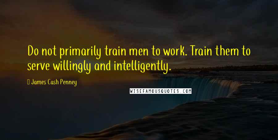 James Cash Penney Quotes: Do not primarily train men to work. Train them to serve willingly and intelligently.