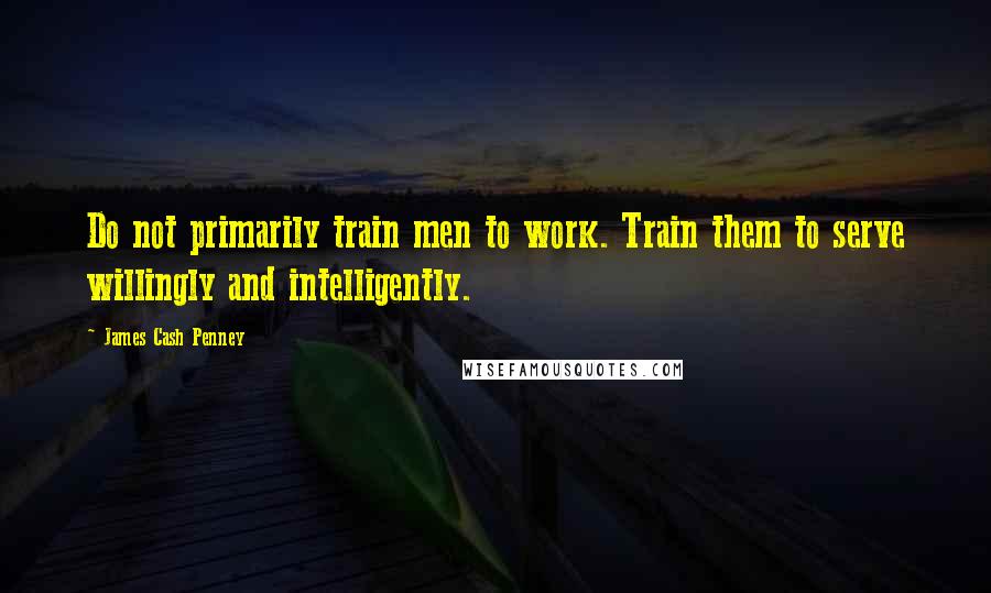 James Cash Penney Quotes: Do not primarily train men to work. Train them to serve willingly and intelligently.
