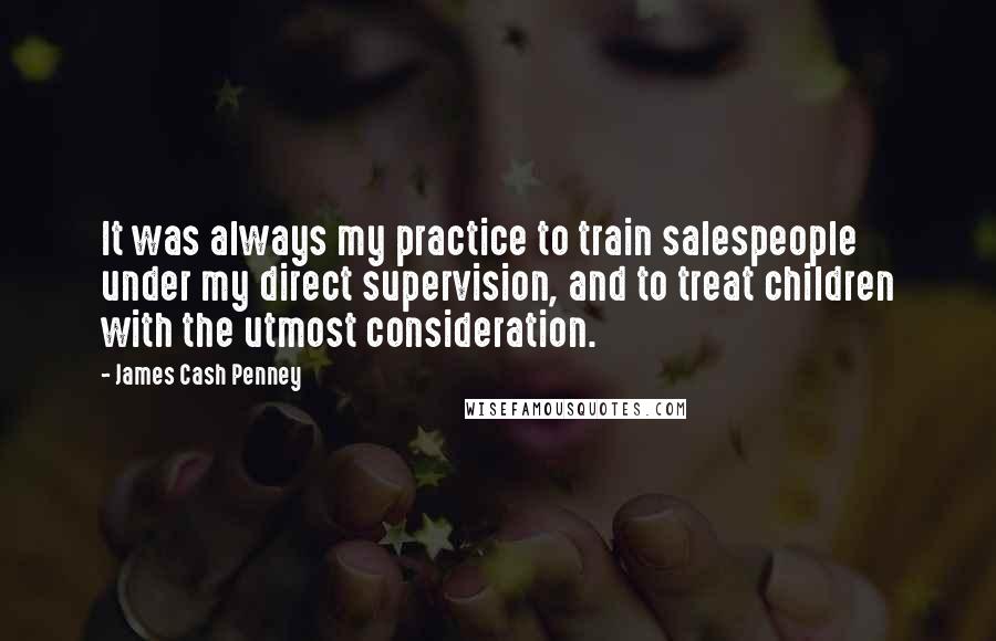 James Cash Penney Quotes: It was always my practice to train salespeople under my direct supervision, and to treat children with the utmost consideration.