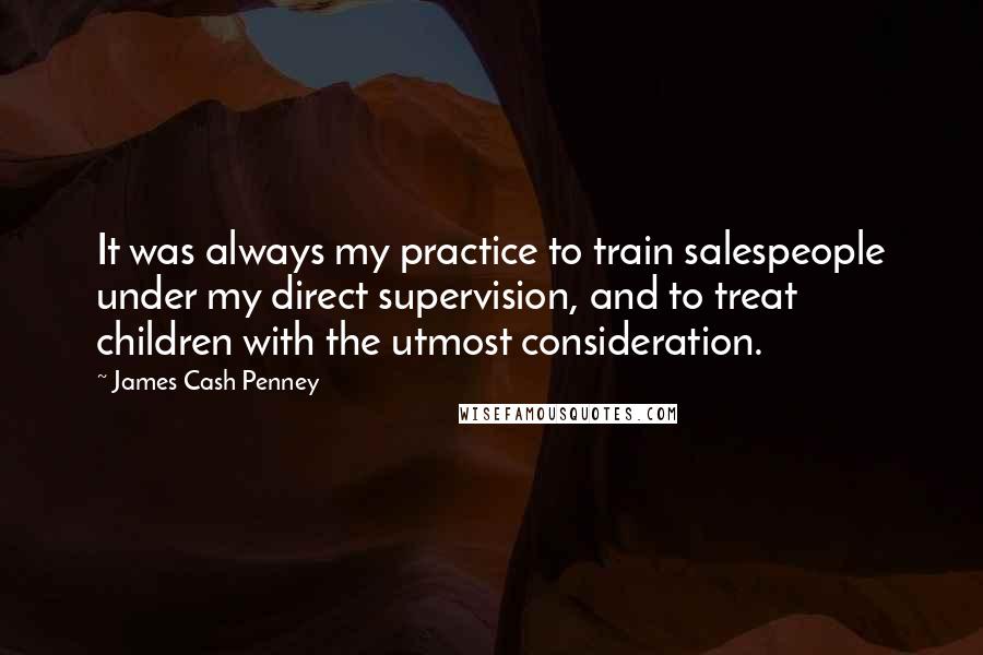 James Cash Penney Quotes: It was always my practice to train salespeople under my direct supervision, and to treat children with the utmost consideration.