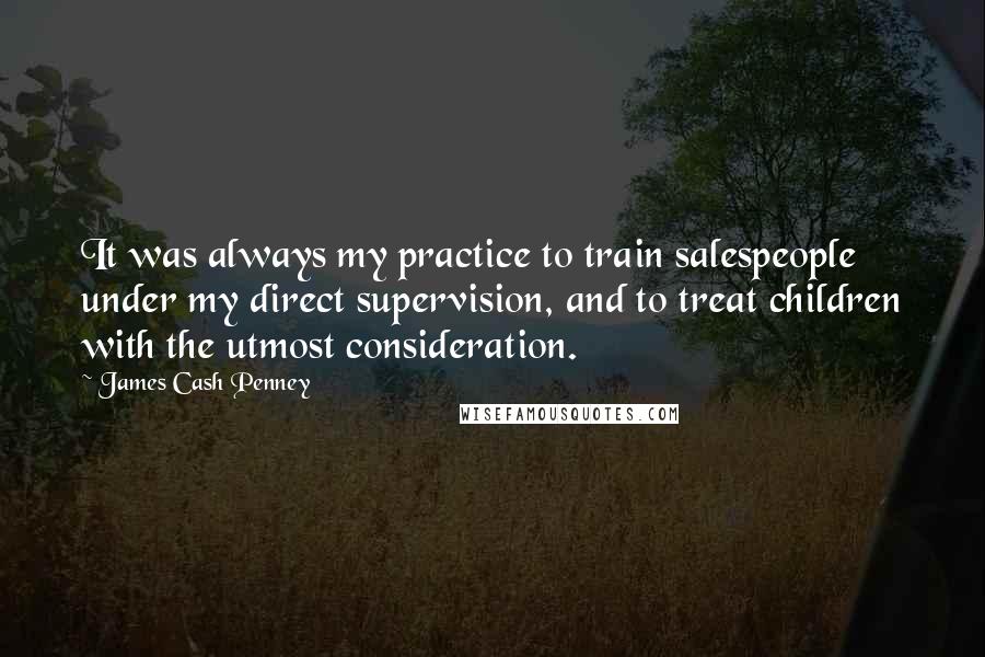 James Cash Penney Quotes: It was always my practice to train salespeople under my direct supervision, and to treat children with the utmost consideration.