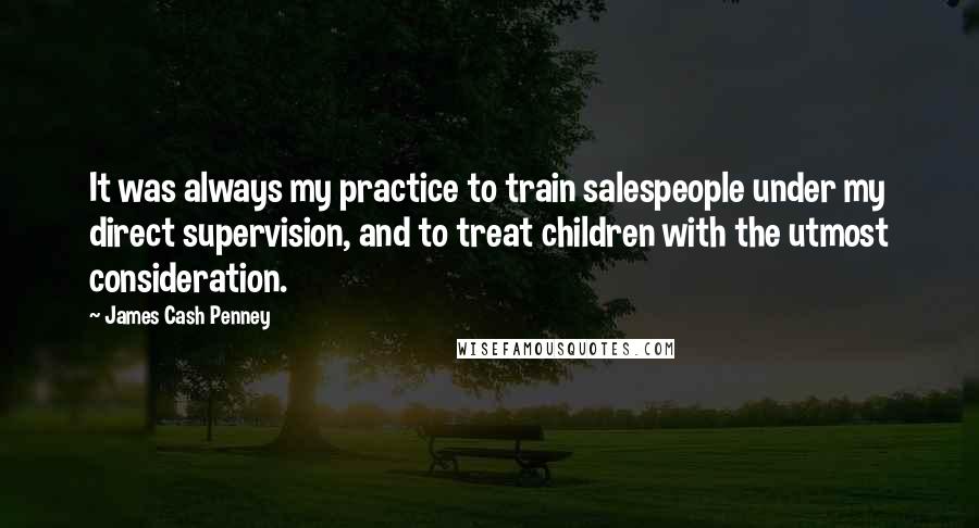 James Cash Penney Quotes: It was always my practice to train salespeople under my direct supervision, and to treat children with the utmost consideration.