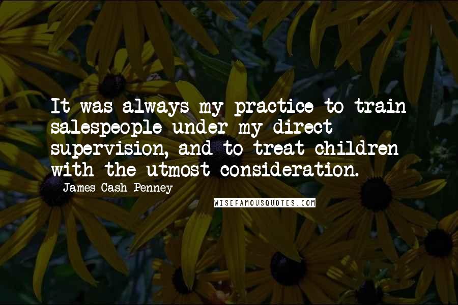 James Cash Penney Quotes: It was always my practice to train salespeople under my direct supervision, and to treat children with the utmost consideration.