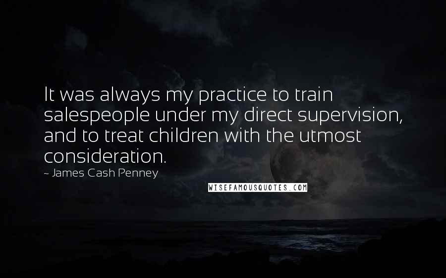 James Cash Penney Quotes: It was always my practice to train salespeople under my direct supervision, and to treat children with the utmost consideration.