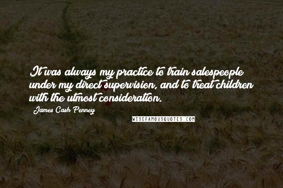 James Cash Penney Quotes: It was always my practice to train salespeople under my direct supervision, and to treat children with the utmost consideration.